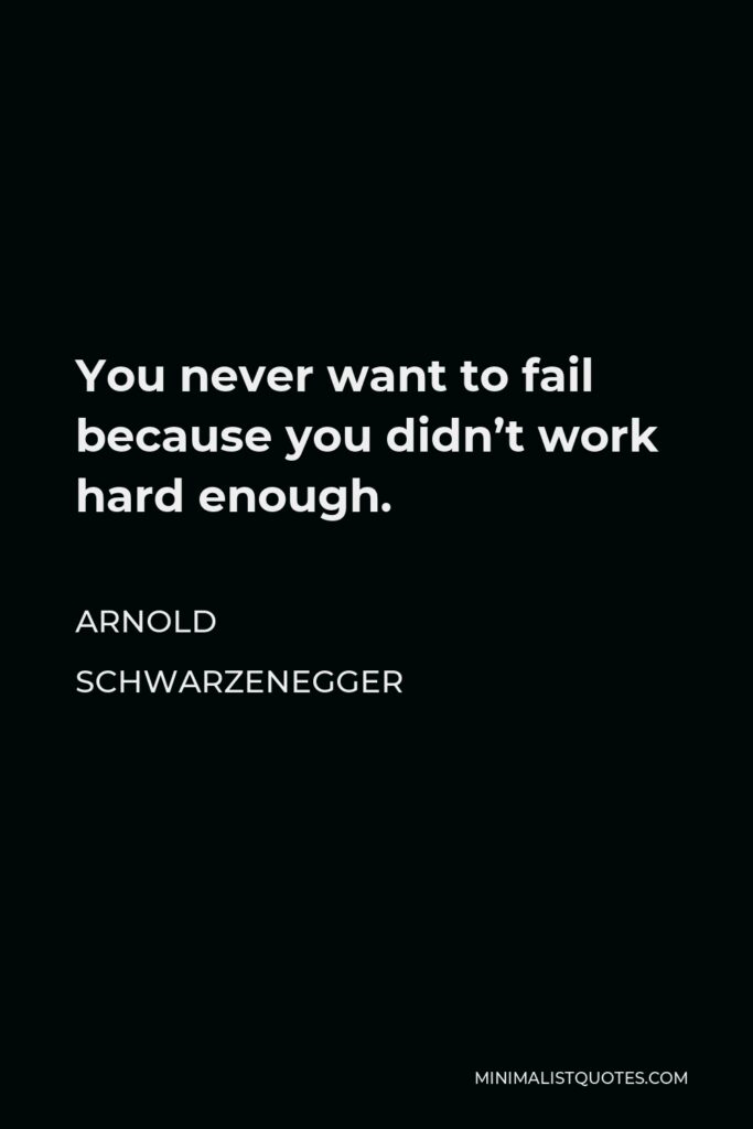 Arnold Schwarzenegger Quote - You never want to fail because you didn’t work hard enough.