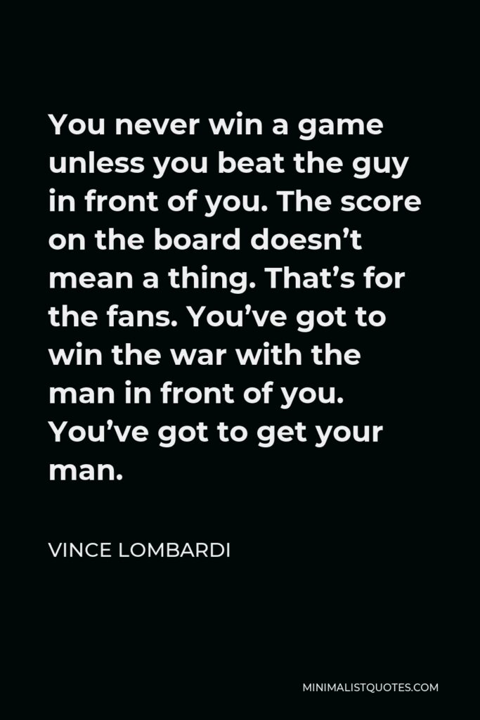 Vince Lombardi Quote - You never win a game unless you beat the guy in front of you. The score on the board doesn’t mean a thing. That’s for the fans. You’ve got to win the war with the man in front of you. You’ve got to get your man.