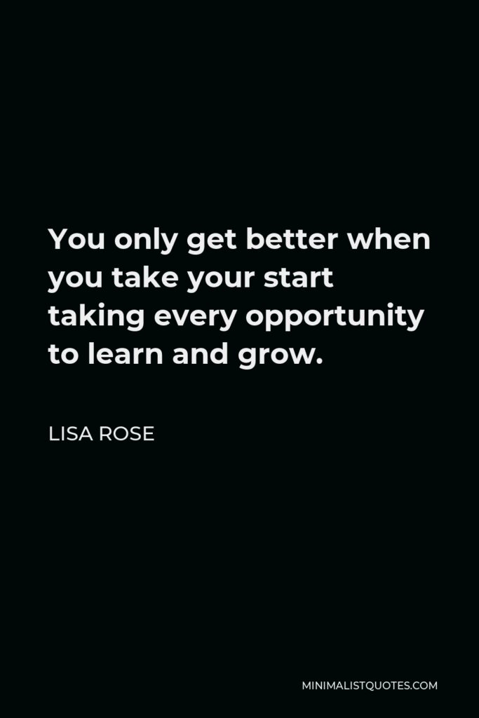 Lisa Rose Quote - You only get better when you take your start taking every opportunity to learn and grow.