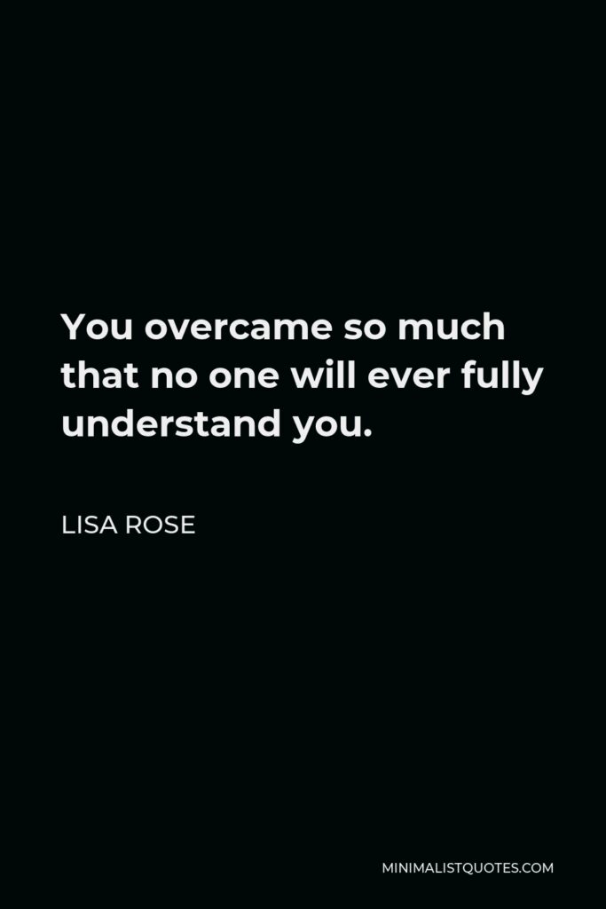Lisa Rose Quote - You overcame so much that no one will ever fully understand you.
