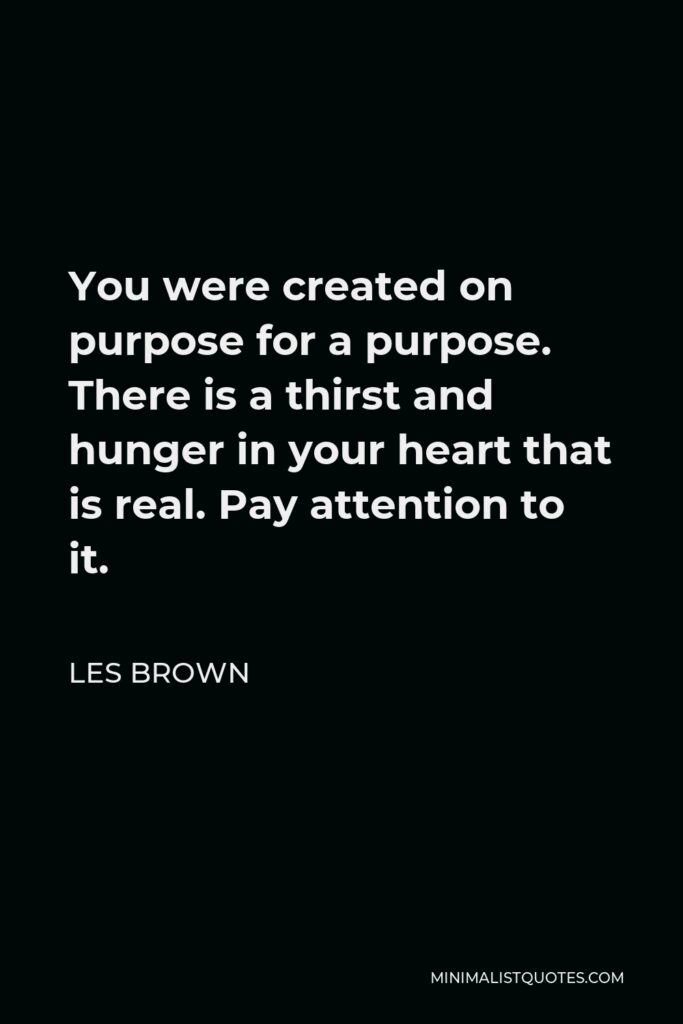 Les Brown Quote - You were created on purpose for a purpose. There is a thirst and hunger in your heart that is real. Pay attention to it.