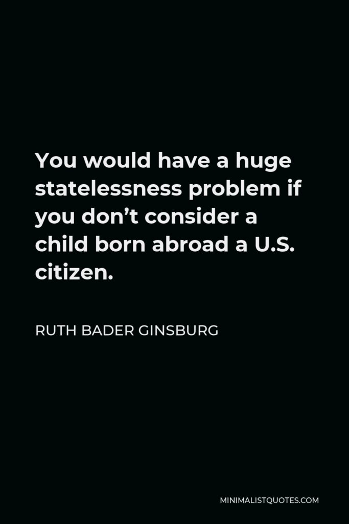 Ruth Bader Ginsburg Quote - You would have a huge statelessness problem if you don’t consider a child born abroad a U.S. citizen.