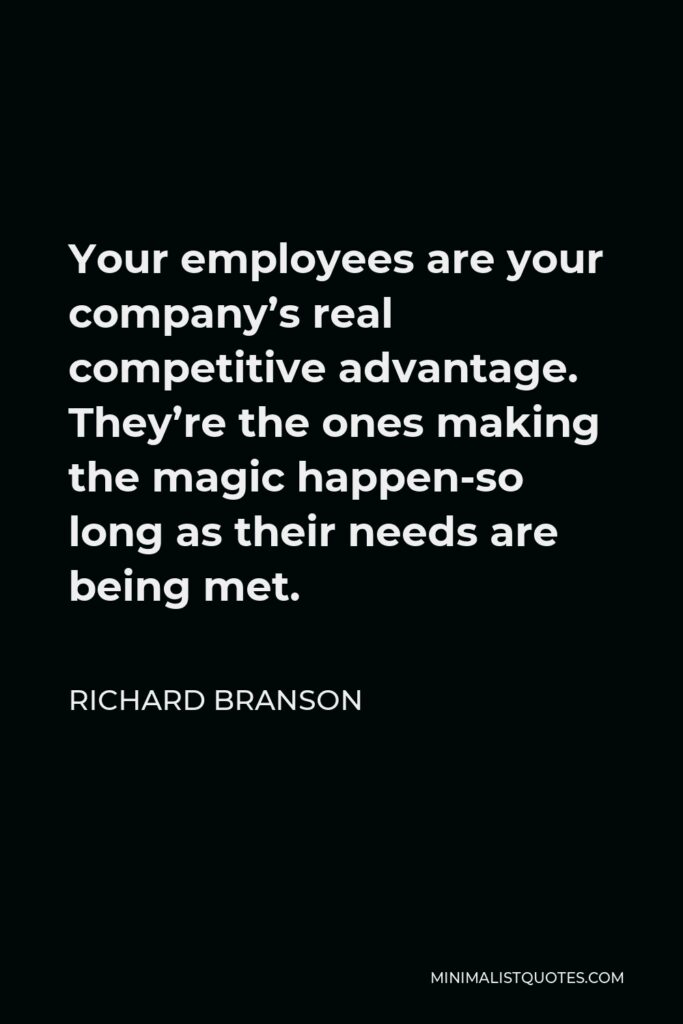 Richard Branson Quote - Your employees are your company’s real competitive advantage. They’re the ones making the magic happen-so long as their needs are being met.
