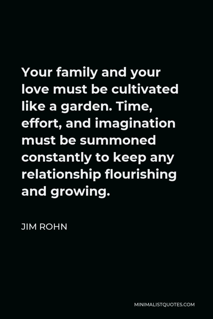 Jim Rohn Quote - Your family and your love must be cultivated like a garden. Time, effort, and imagination must be summoned constantly to keep any relationship flourishing and growing.