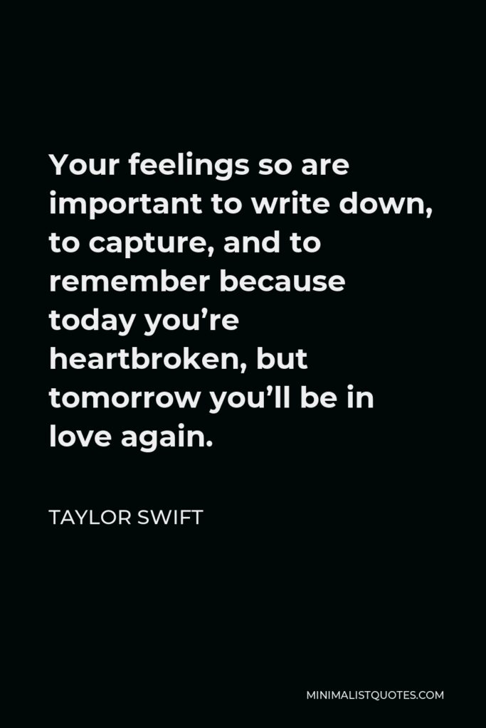Taylor Swift Quote - Your feelings so are important to write down, to capture, and to remember because today you’re heartbroken, but tomorrow you’ll be in love again.
