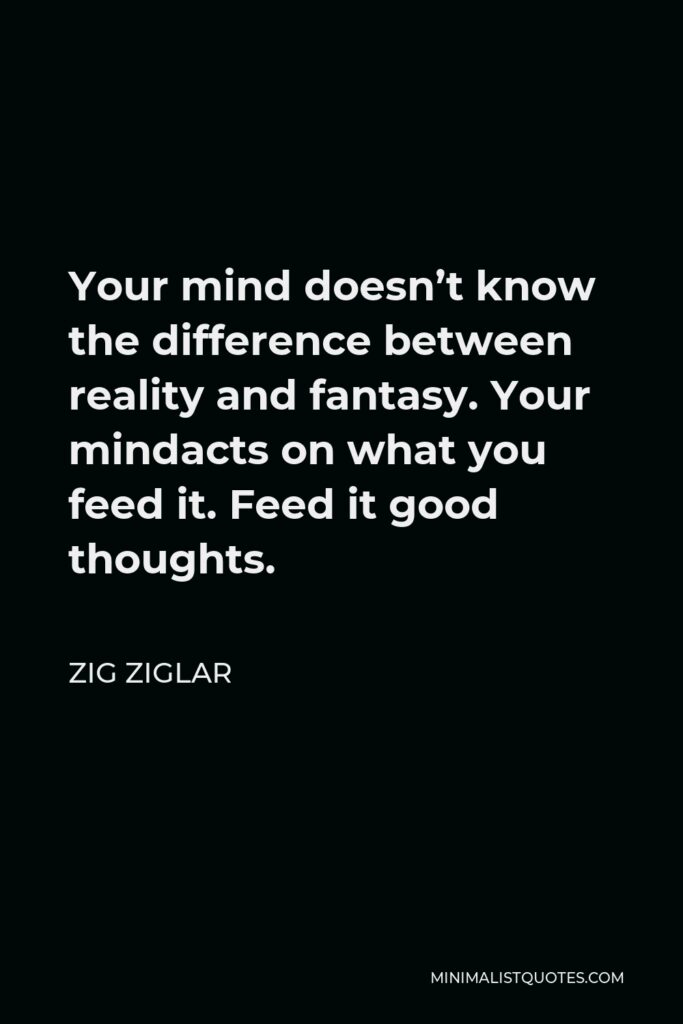 Zig Ziglar Quote - Your mind doesn’t know the difference between reality and fantasy. Your mindacts on what you feed it. Feed it good thoughts.