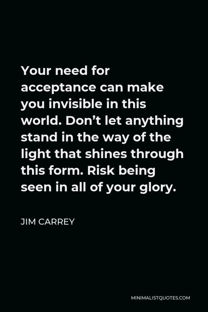Jim Carrey Quote - Your need for acceptance can make you invisible in this world. Don’t let anything stand in the way of the light that shines through this form. Risk being seen in all of your glory.