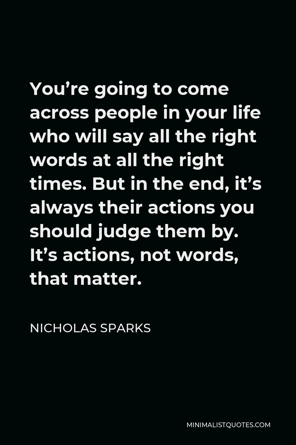 Nicholas Sparks Quote - You’re going to come across people in your life who will say all the right words at all the right times. But in the end, it’s always their actions you should judge them by. It’s actions, not words, that matter.