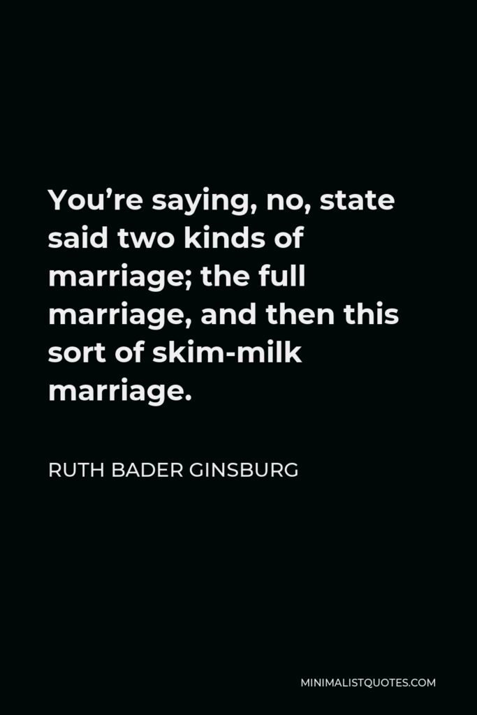 Ruth Bader Ginsburg Quote - You’re saying, no, state said two kinds of marriage; the full marriage, and then this sort of skim-milk marriage.