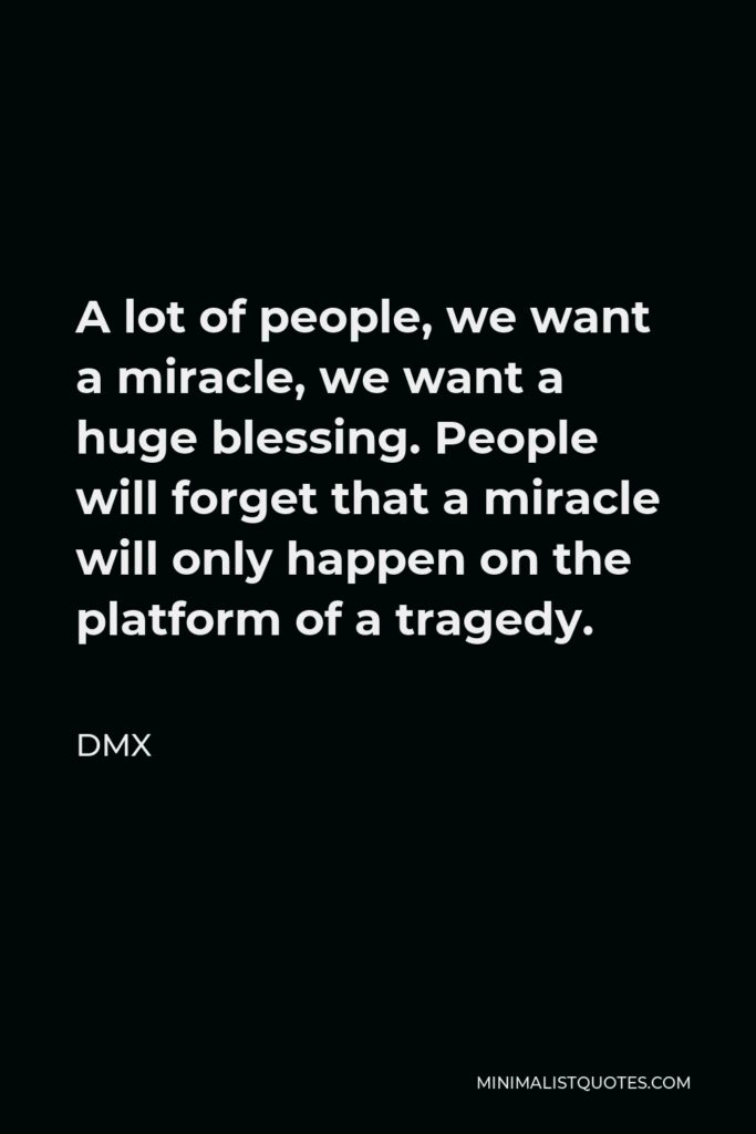 DMX Quote - A lot of people, we want a miracle, we want a huge blessing. People will forget that a miracle will only happen on the platform of a tragedy.