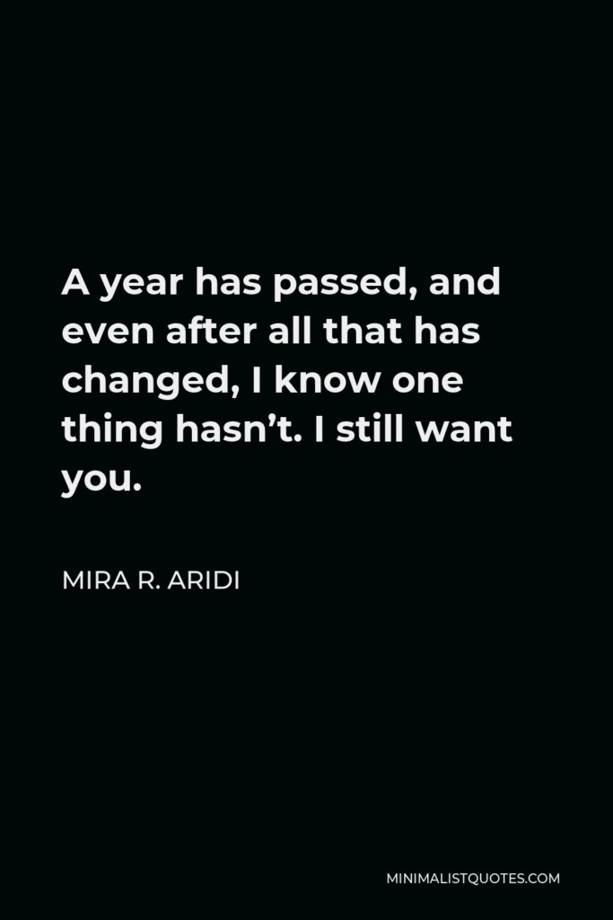 Mira R. Aridi Quote - A year has passed, and even after all that has changed, I know one thing hasn’t. I still want you.