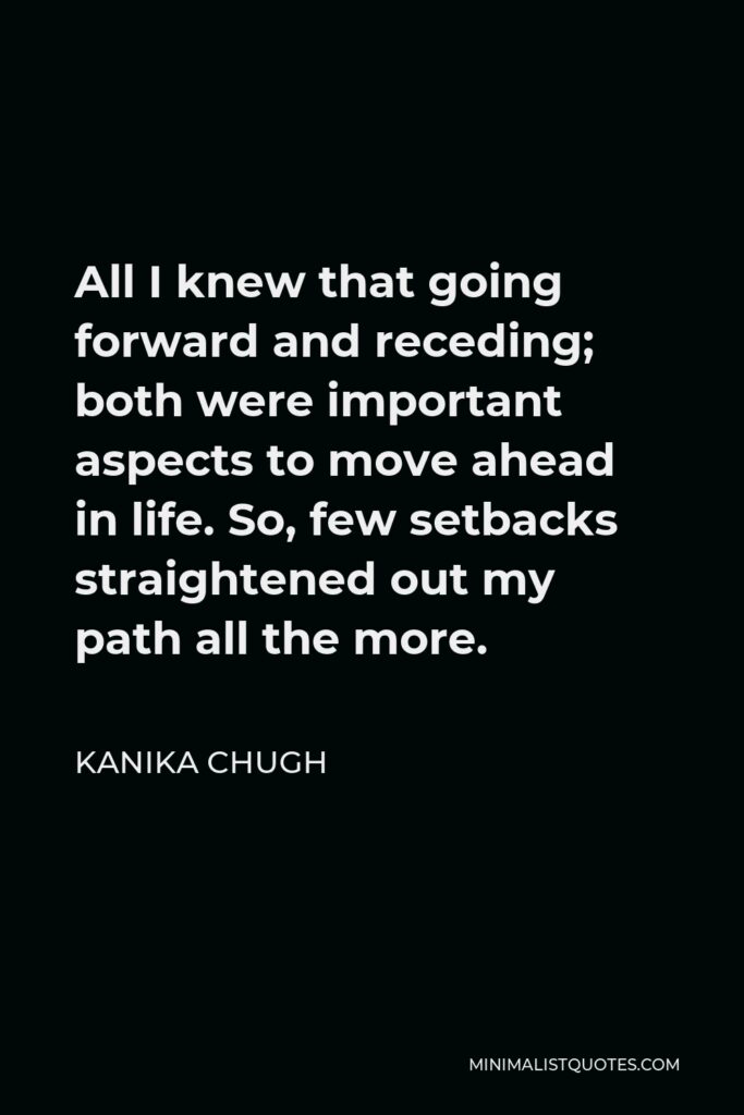 Kanika Chugh Quote - All I knew that going forward and receding; both were important aspects to move ahead in life. So, few setbacks straightened out my path all the more.