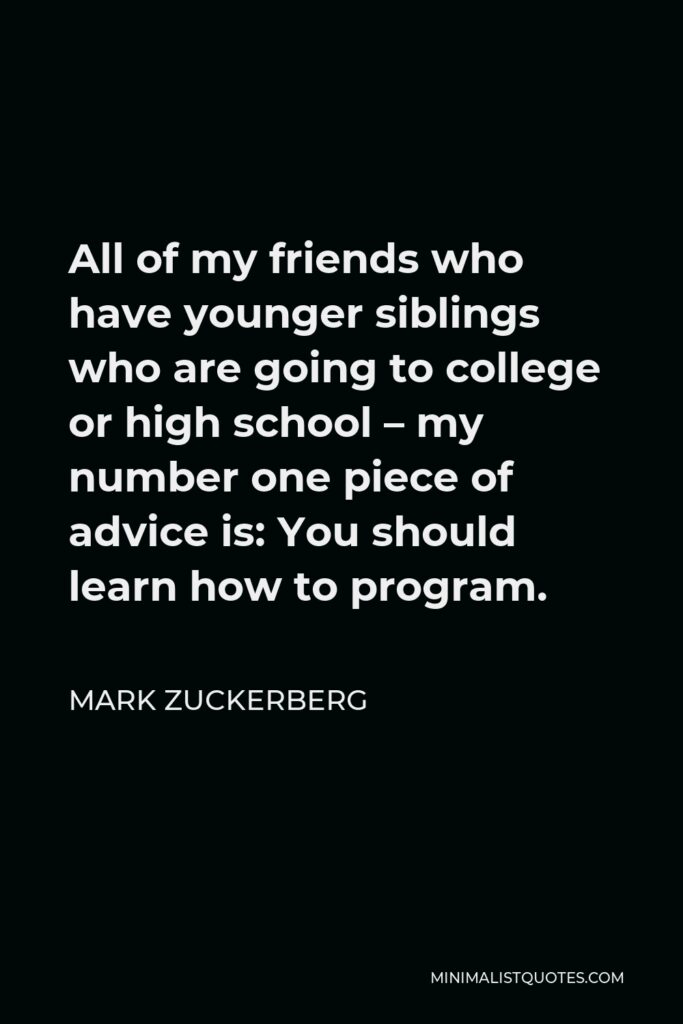 Mark Zuckerberg Quote - All of my friends who have younger siblings who are going to college or high school – my number one piece of advice is: You should learn how to program.