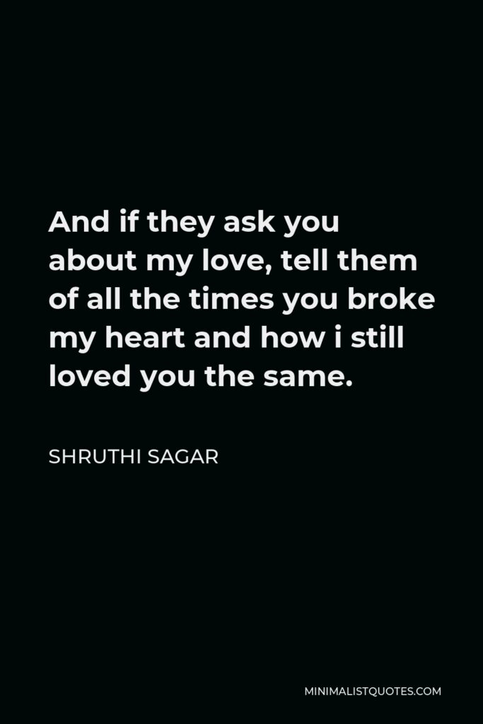Shruthi Sagar Quote - And if they ask you about my love, tell them of all the times you broke my heart and how i still loved you the same.