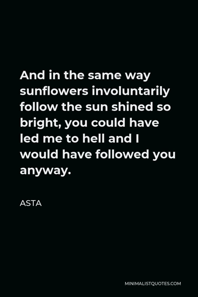 Asta Quote - And in the same way sunflowers involuntarily follow the sun shined so bright, you could have led me to hell and I would have followed you anyway.