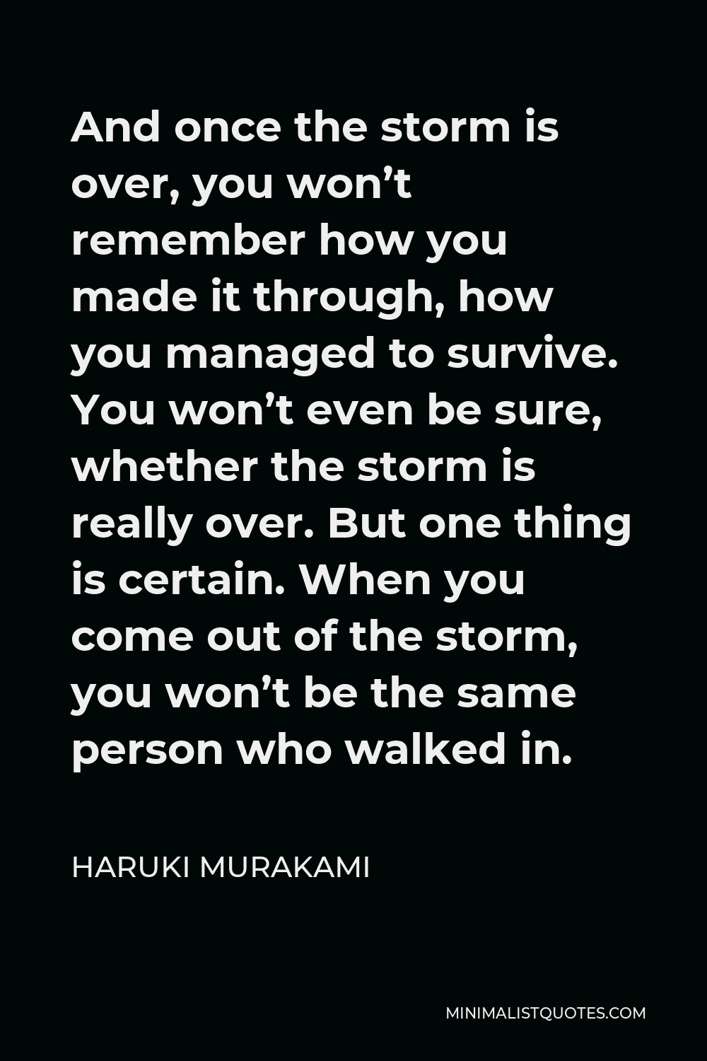 Haruki Murakami Quote - And once the storm is over, you won’t remember how you made it through, how you managed to survive. You won’t even be sure, whether the storm is really over. But one thing is certain. When you come out of the storm, you won’t be the same person who walked in.