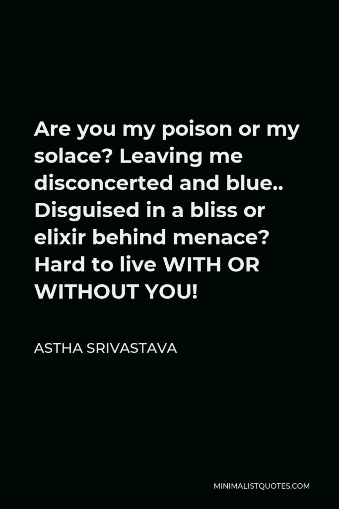 Astha Srivastava Quote - Are you my poison or my solace? Leaving me disconcerted and blue.. Disguised in a bliss or elixir behind menace? Hard to live WITH OR WITHOUT YOU!