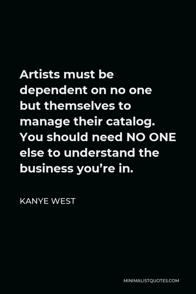 Kanye West Quote - Artists must be dependent on no one but themselves to manage their catalog. You should need NO ONE else to understand the business you’re in.
