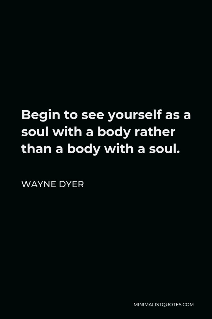 Wayne Dyer Quote - Begin to see yourself as a soul with a body rather than a body with a soul.