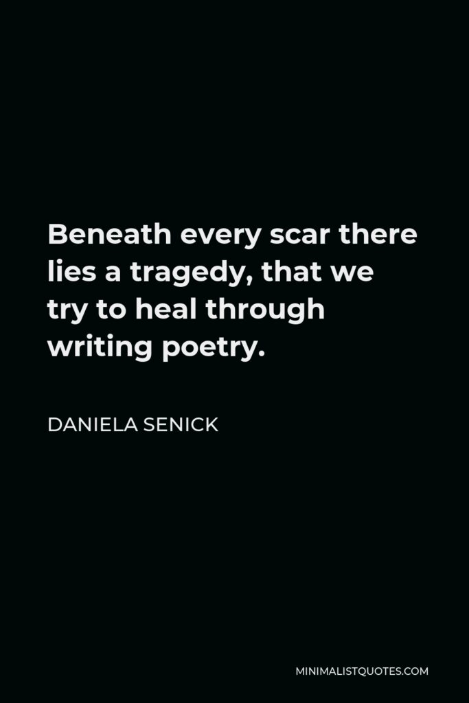 Daniela Senick Quote - Beneath every scar there lies a tragedy, that we try to heal through writing poetry.