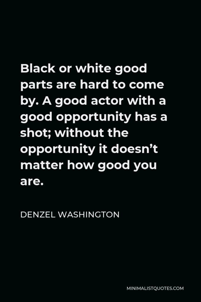 Denzel Washington Quote - Black or white good parts are hard to come by. A good actor with a good opportunity has a shot; without the opportunity it doesn’t matter how good you are.