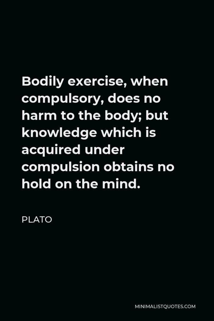 Plato Quote - Bodily exercise, when compulsory, does no harm to the body; but knowledge which is acquired under compulsion obtains no hold on the mind.