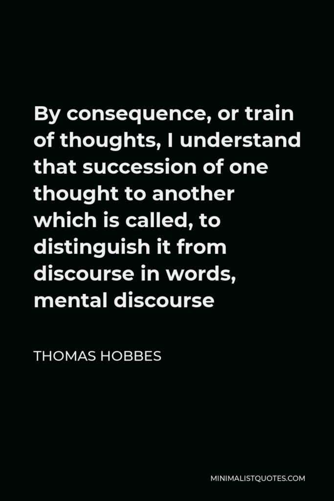 Thomas Hobbes Quote - By consequence, or train of thoughts, I understand that succession of one thought to another which is called, to distinguish it from discourse in words, mental discourse