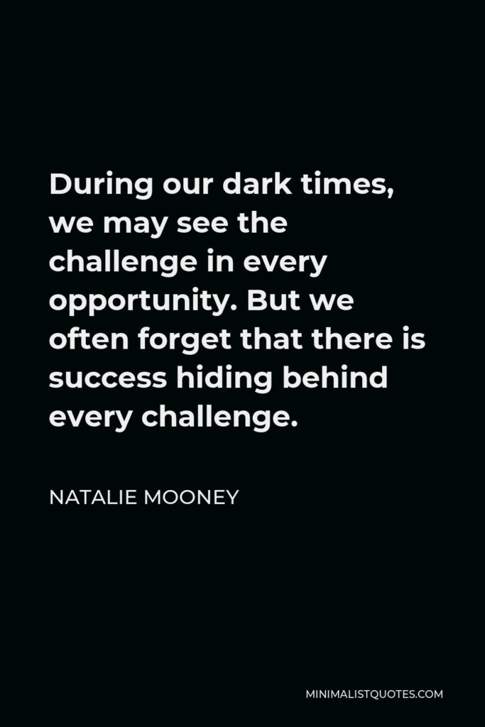 Natalie Mooney Quote - During our dark times, we may see the challenge in every opportunity. But we often forget that there is success hiding behind every challenge.