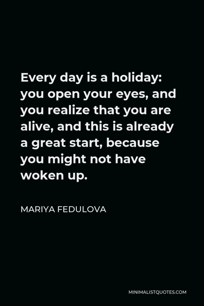 Mariya Fedulova Quote - Every day is a holiday: you open your eyes, and you realize that you are alive, and this is already a great start, because you might not have woken up.