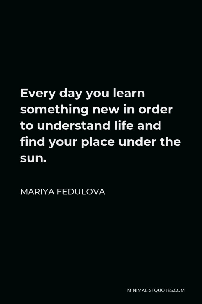 Mariya Fedulova Quote - Every day you learn something new in order to understand life and find your place under the sun.