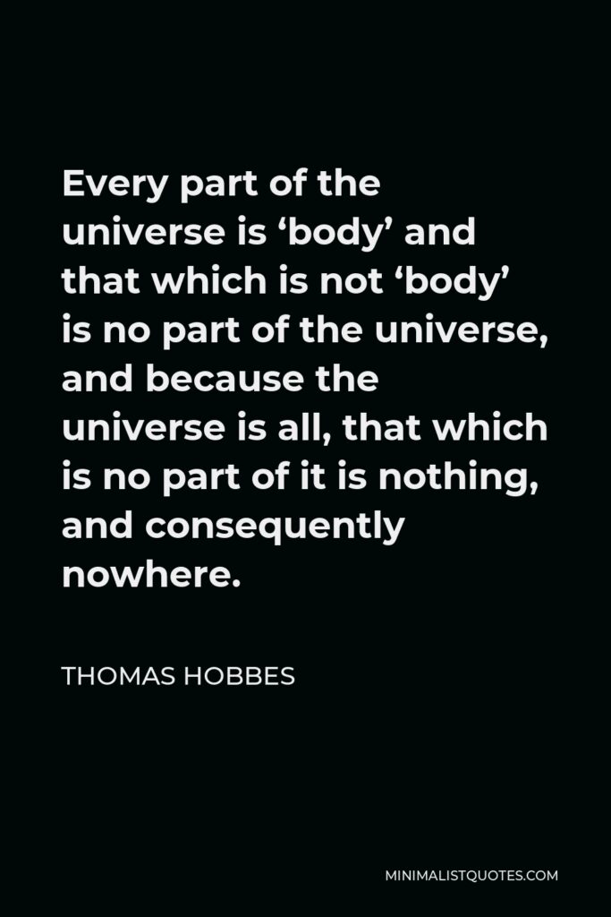 Thomas Hobbes Quote - Every part of the universe is ‘body’ and that which is not ‘body’ is no part of the universe, and because the universe is all, that which is no part of it is nothing, and consequently nowhere.