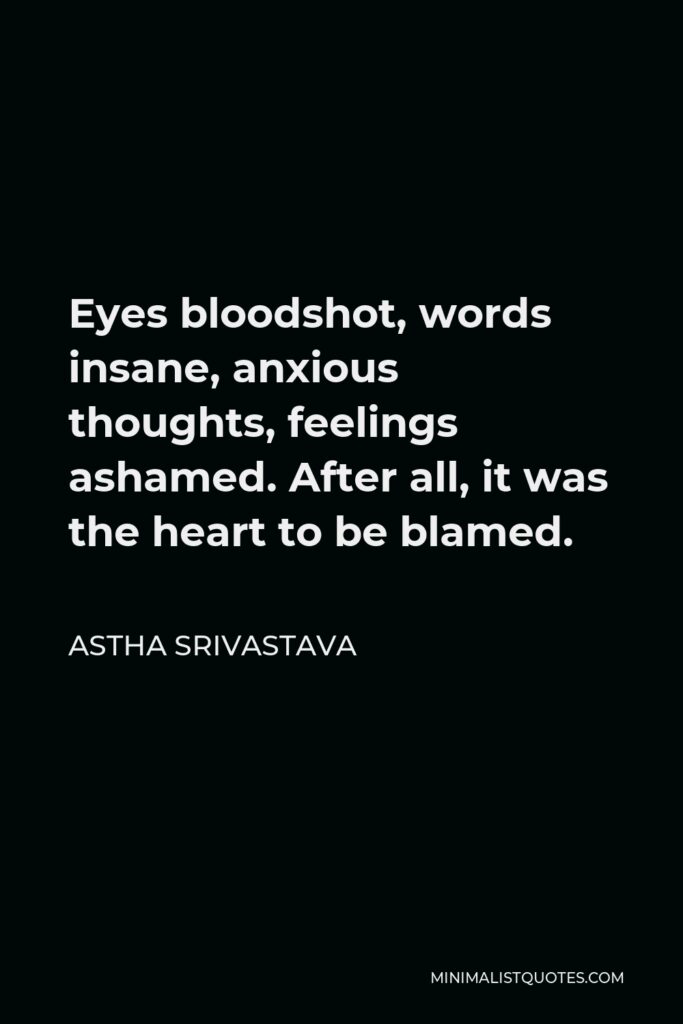 Astha Srivastava Quote - Eyes bloodshot, words insane, anxious thoughts, feelings ashamed. After all, it was the heart to be blamed.