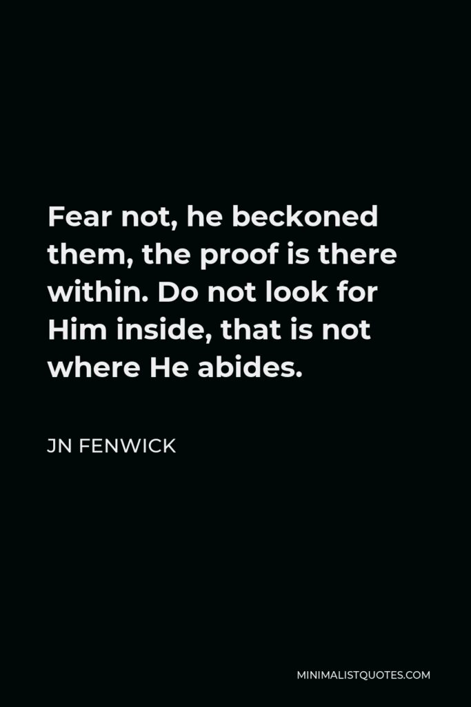 JN Fenwick Quote - Fear not, he beckoned them, the proof is there within. Do not look for Him inside, that is not where He abides.