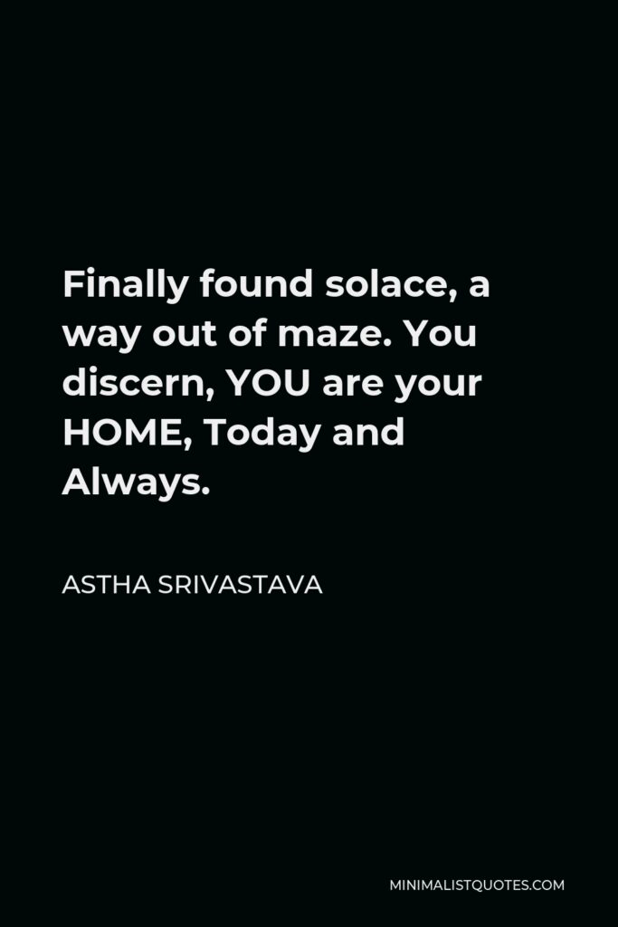 Astha Srivastava Quote - Finally found solace, a way out of maze. You discern, YOU are your HOME, Today and Always.