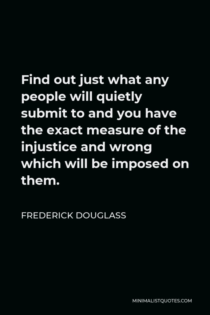 Frederick Douglass Quote - Find out just what any people will quietly submit to and you have the exact measure of the injustice and wrong which will be imposed on them.