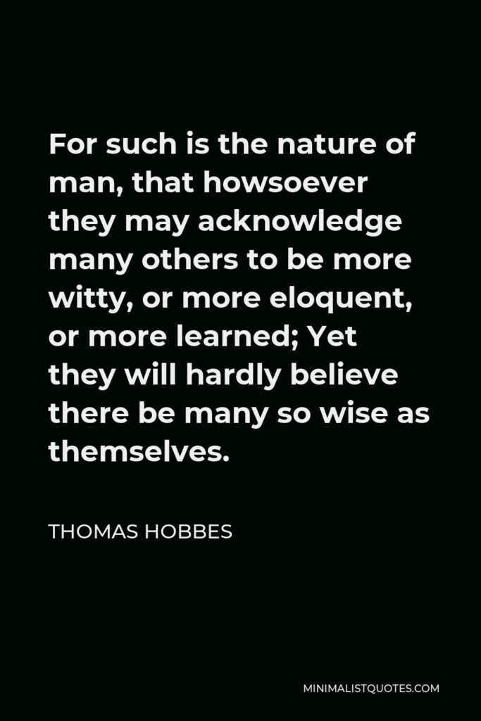 Thomas Hobbes Quote - For such is the nature of man, that howsoever they may acknowledge many others to be more witty, or more eloquent, or more learned; Yet they will hardly believe there be many so wise as themselves.