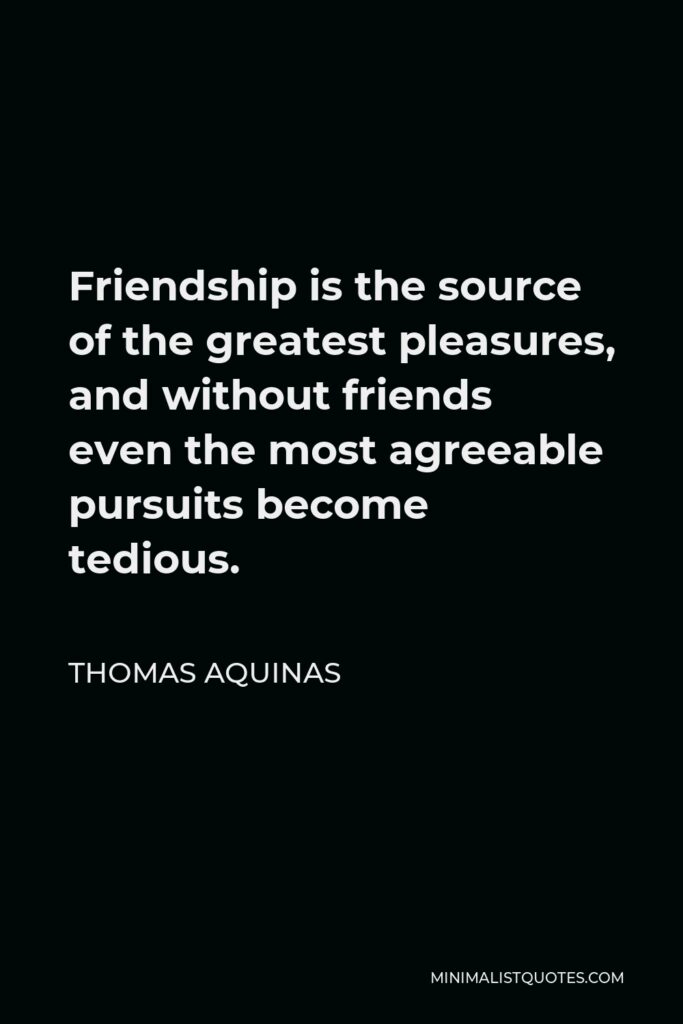 Thomas Aquinas Quote - Friendship is the source of the greatest pleasures, and without friends even the most agreeable pursuits become tedious.