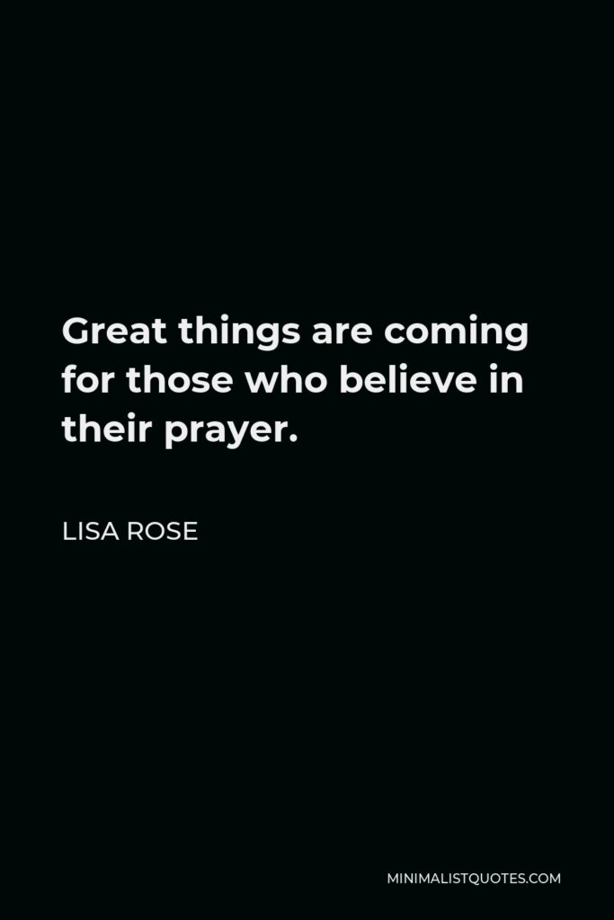 Lisa Rose Quote - Great things are coming for those who believe in their prayer.