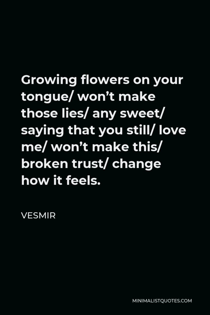 Vesmir Quote - Growing flowers on your tongue/ won’t make those lies/ any sweet/ saying that you still/ love me/ won’t make this/ broken trust/ change how it feels.