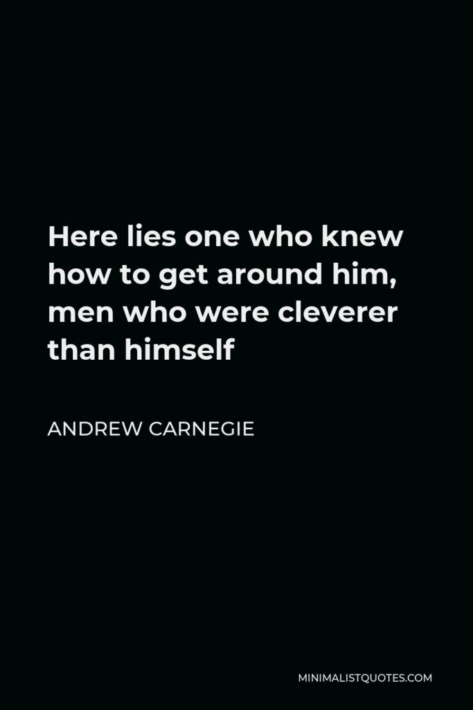 Andrew Carnegie Quote - Here lies one who knew how to get around him, men who were cleverer than himself