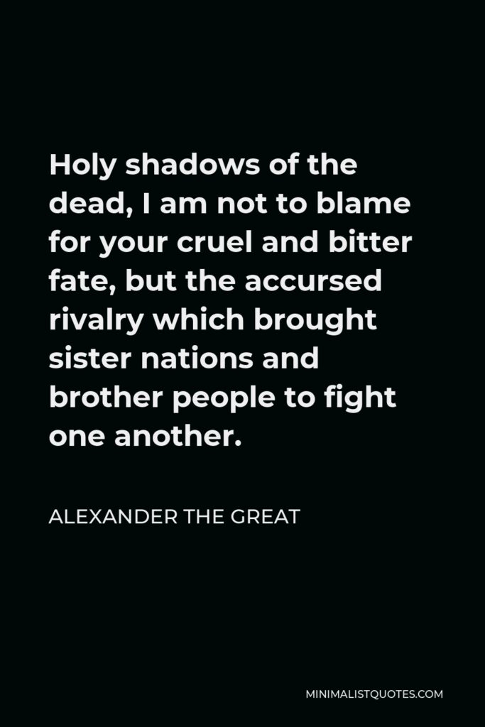 Alexander The Great Quote - Holy shadows of the dead, I am not to blame for your cruel and bitter fate, but the accursed rivalry which brought sister nations and brother people to fight one another.
