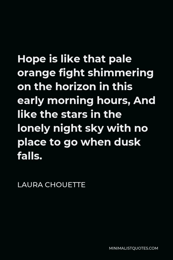 Laura Chouette Quote - Hope is like that pale orange fight shimmering on the horizon in this early morning hours, And like the stars in the lonely night sky with no place to go when dusk falls.