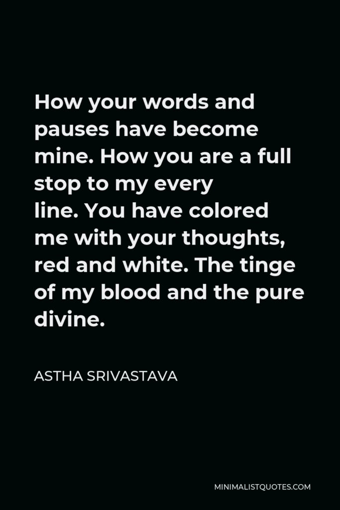 Astha Srivastava Quote - How your words and pauses have become mine. How you are a full stop to my every line. You have colored me with your thoughts, red and white. The tinge of my blood and the pure divine.