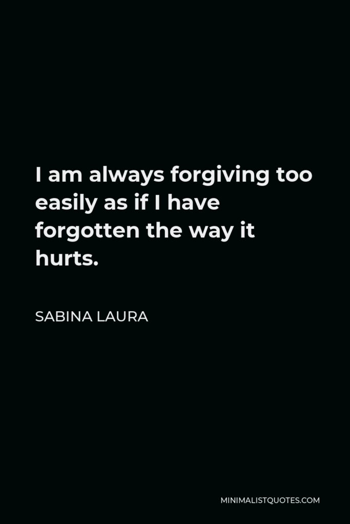 Sabina Laura Quote - I am always forgiving too easily as if I have forgotten the way it hurts.