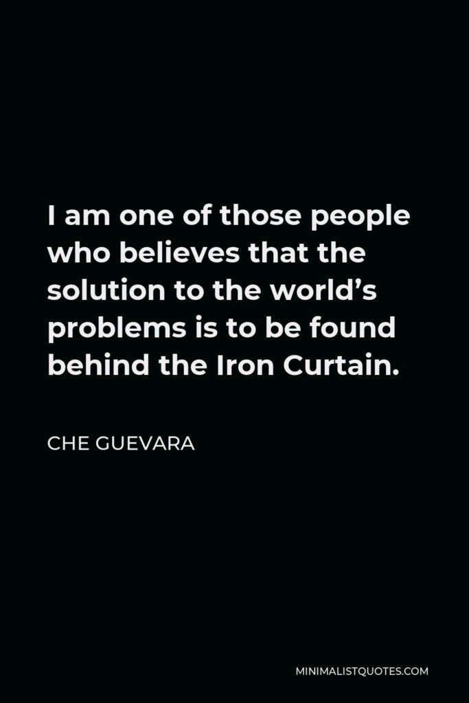 Che Guevara Quote - I am one of those people who believes that the solution to the world’s problems is to be found behind the Iron Curtain.