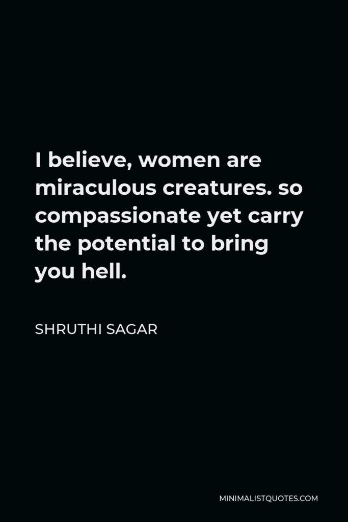 Shruthi Sagar Quote - I believe, women are miraculous creatures. so compassionate yet carry the potential to bring you hell.
