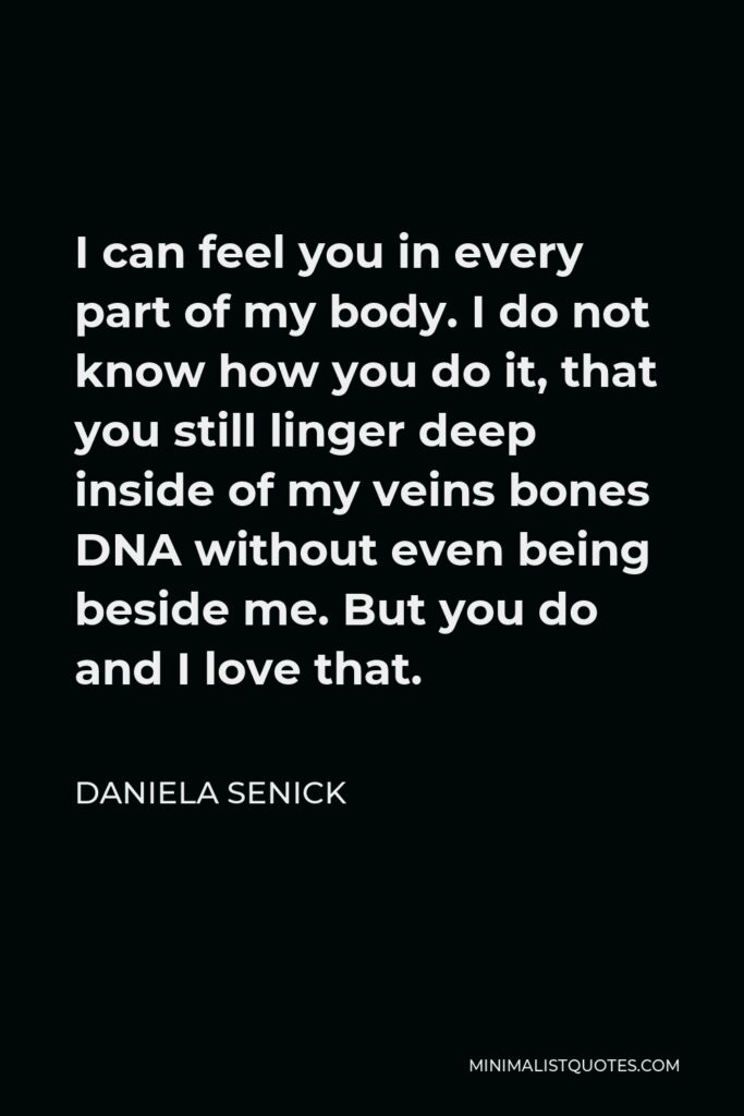 Daniela Senick Quote - I can feel you in every part of my body. I do not know how you do it, that you still linger deep inside of my veins bones DNA without even being beside me. But you do and I love that.