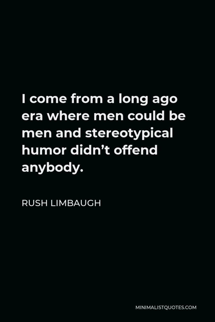 Rush Limbaugh Quote - I come from a long ago era where men could be men and stereotypical humor didn’t offend anybody.