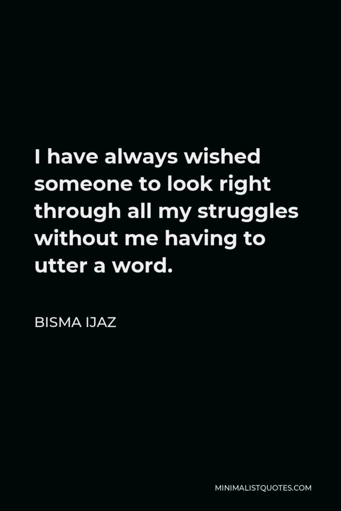 Bisma Ijaz Quote - I have always wished someone to look right through all my struggles without me having to utter a word.