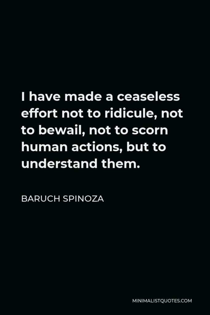 Baruch Spinoza Quote - I have made a ceaseless effort not to ridicule, not to bewail, not to scorn human actions, but to understand them.